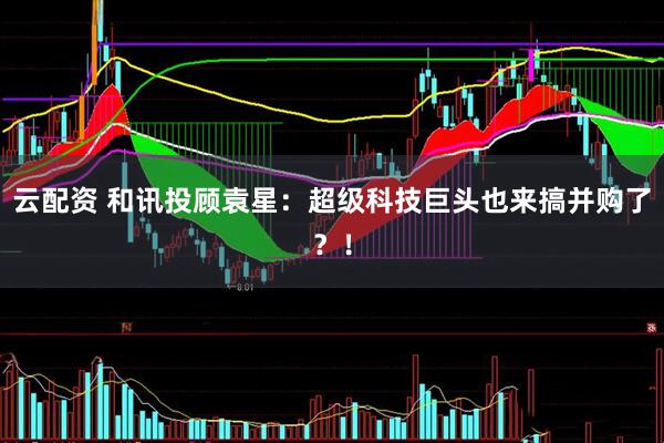 云配资 和讯投顾袁星：超级科技巨头也来搞并购了？！