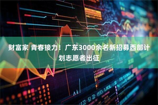 财富家 青春接力！广东3000余名新招募西部计划志愿者出征