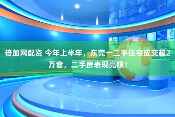 倍加网配资 今年上半年，东莞一二手住宅成交超2万套，二手房表现亮眼！