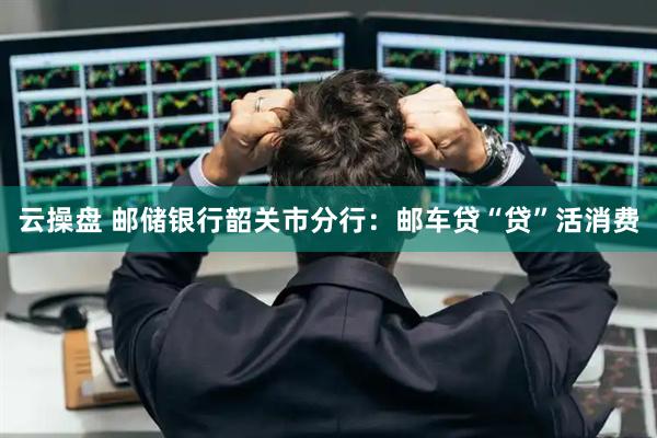 云操盘 邮储银行韶关市分行：邮车贷“贷”活消费