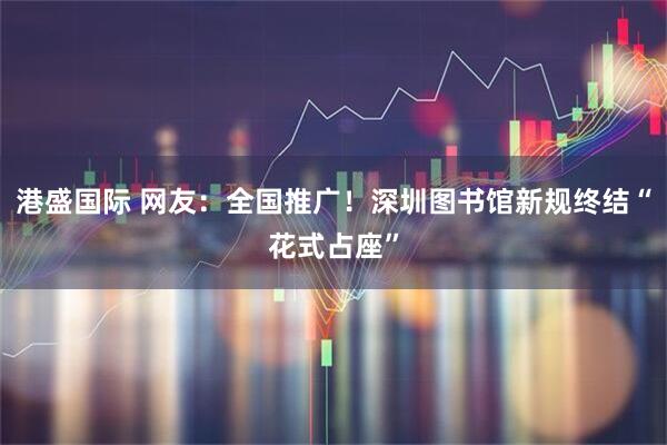 港盛国际 网友：全国推广！深圳图书馆新规终结“花式占座”