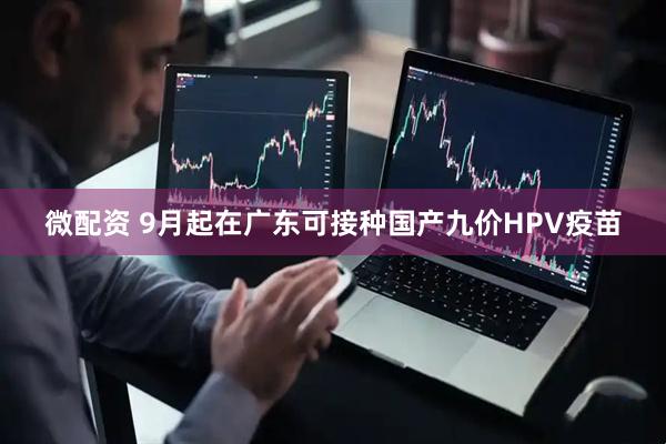 微配资 9月起在广东可接种国产九价HPV疫苗
