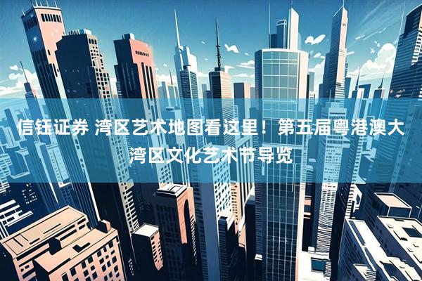 信钰证券 湾区艺术地图看这里！第五届粤港澳大湾区文化艺术节导览