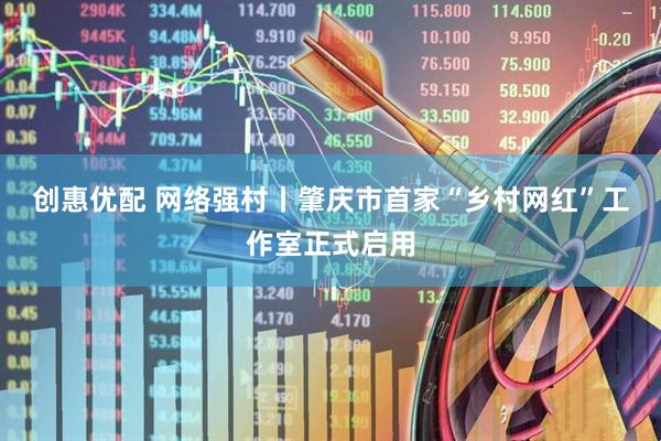 创惠优配 网络强村丨肇庆市首家“乡村网红”工作室正式启用