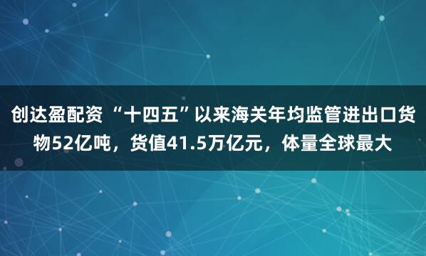 创达盈配资 “十四五”以来海关年均监管进出口货物52亿吨，货值41.5万亿元，体量全球最大