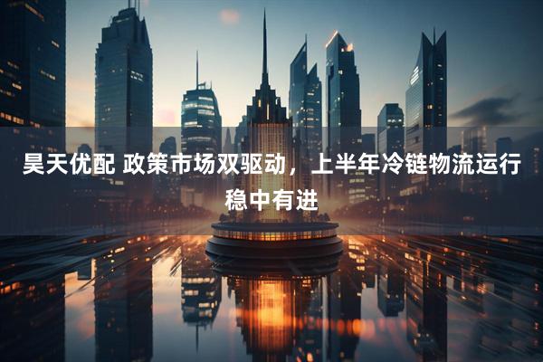 昊天优配 政策市场双驱动，上半年冷链物流运行稳中有进