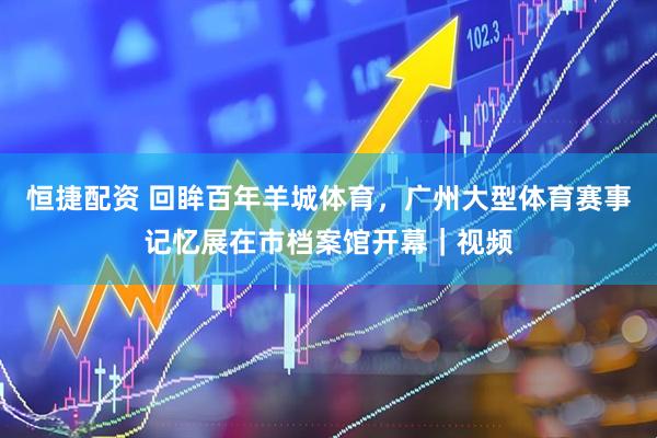 恒捷配资 回眸百年羊城体育，广州大型体育赛事记忆展在市档案馆开幕｜视频