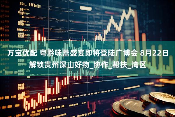 万宝优配 粤黔味蕾盛宴即将登陆广博会 8月22日解锁贵州深山好物_协作_帮扶_湾区