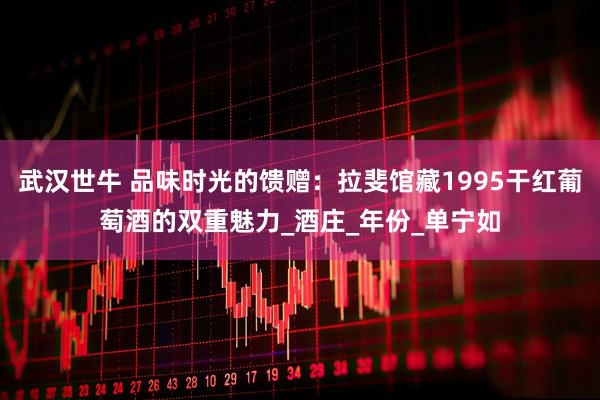 武汉世牛 品味时光的馈赠：拉斐馆藏1995干红葡萄酒的双重魅力_酒庄_年份_单宁如