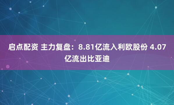 启点配资 主力复盘：8.81亿流入利欧股份 4.07亿流出比亚迪