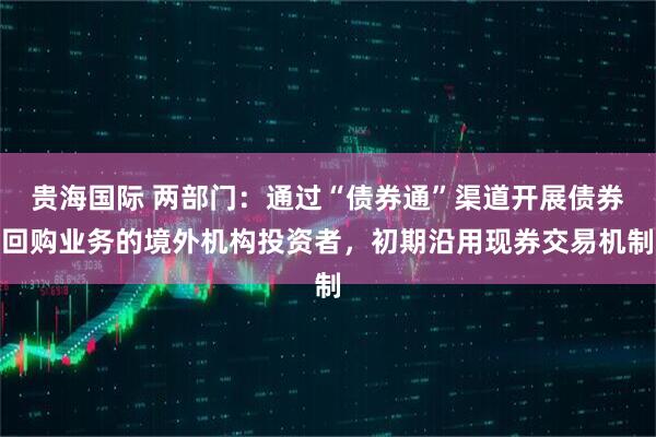 贵海国际 两部门：通过“债券通”渠道开展债券回购业务的境外机构投资者，初期沿用现券交易机制