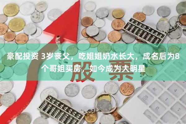 豪配投资 3岁丧父，吃姐姐奶水长大，成名后为8个哥姐买房，如今成为大明星