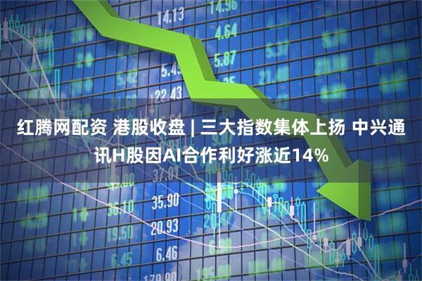 红腾网配资 港股收盘 | 三大指数集体上扬 中兴通讯H股因AI合作利好涨近14%