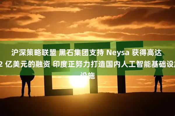 沪深策略联盟 黑石集团支持 Neysa 获得高达 12 亿美元的融资 印度正努力打造国内人工智能基础设施